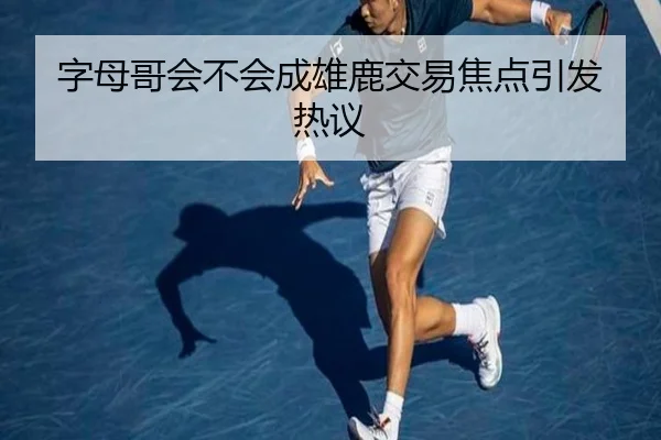 字母哥会不会成雄鹿交易焦点引发热议